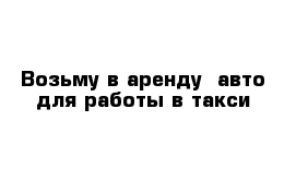  Возьму в аренду  авто для работы в такси